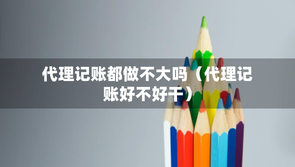 代理記賬都做不大嗎（代理記賬好不好干）