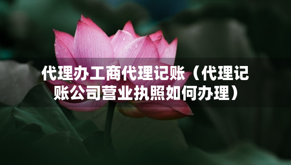 代理辦工商代理記賬（代理記賬公司營(yíng)業(yè)執(zhí)照如何辦理）