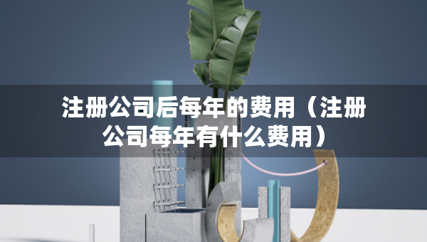 注冊(cè)公司后每年的費(fèi)用（注冊(cè)公司每年有什么費(fèi)用）