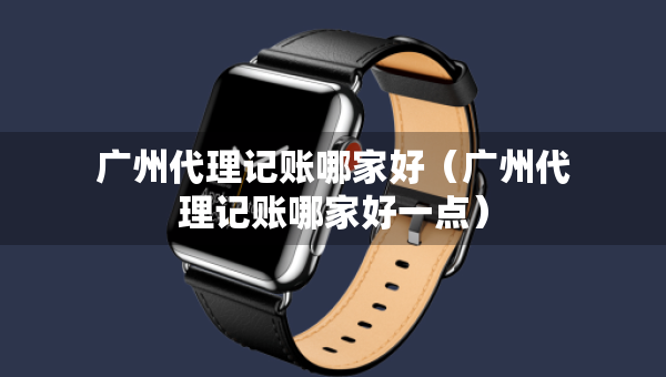 廣州代理記賬哪家好（廣州代理記賬哪家好一點）