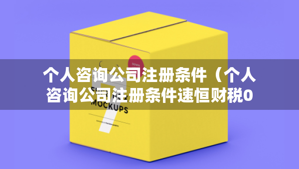 個(gè)人咨詢公司注冊(cè)條件（個(gè)人咨詢公司注冊(cè)條件速恒財(cái)稅0元注冊(cè)）