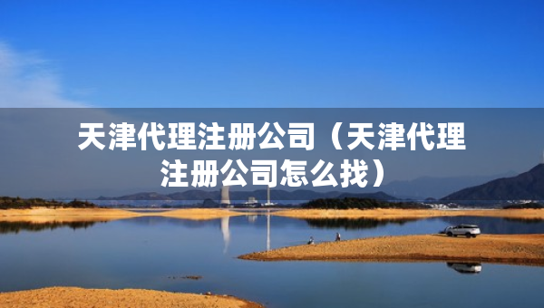 天津代理注冊公司（天津代理注冊公司怎么找）