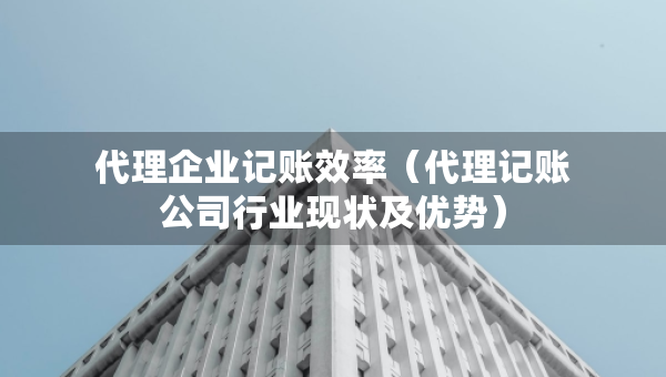 代理企業(yè)記賬效率（代理記賬公司行業(yè)現(xiàn)狀及優(yōu)勢）