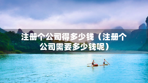 注冊個(gè)公司得多少錢（注冊個(gè)公司需要多少錢呢）