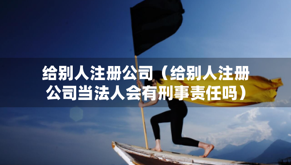 給別人注冊公司（給別人注冊公司當法人會有刑事責任嗎）