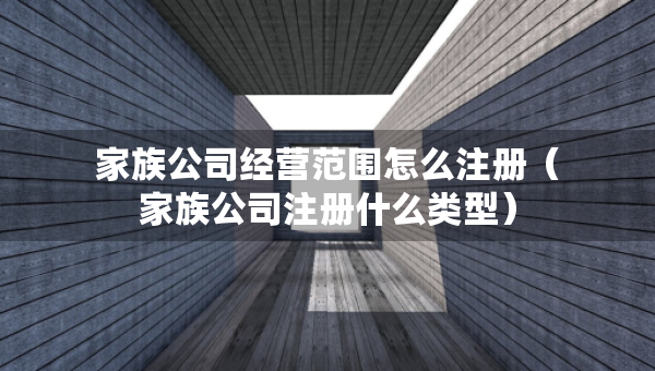 家族公司經(jīng)營范圍怎么注冊(cè)（家族公司注冊(cè)什么類型）