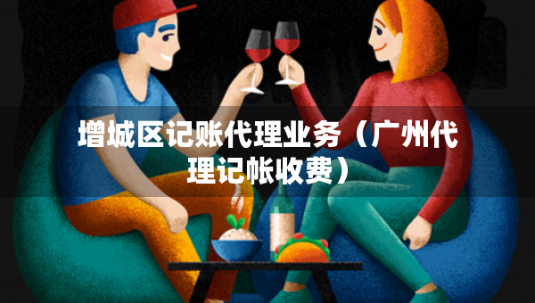 增城區(qū)記賬代理業(yè)務(wù)（廣州代理記帳收費(fèi)）