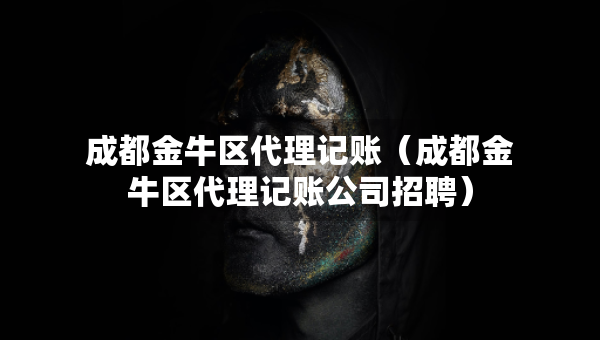 成都金牛區(qū)代理記賬（成都金牛區(qū)代理記賬公司招聘）