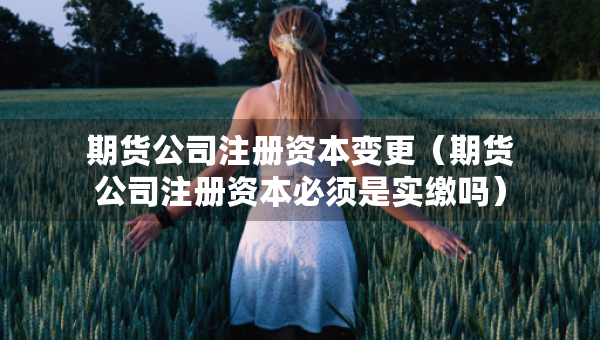 期貨公司注冊資本變更（期貨公司注冊資本必須是實繳嗎）