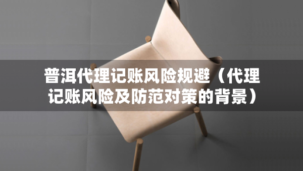 普洱代理記賬風(fēng)險(xiǎn)規(guī)避（代理記賬風(fēng)險(xiǎn)及防范對(duì)策的背景）