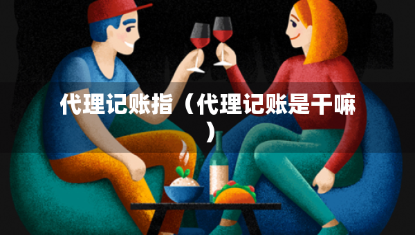 代理記賬指（代理記賬是干嘛）