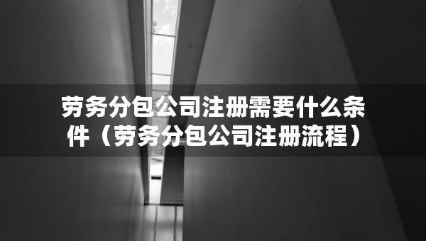 勞務分包公司注冊需要什么條件（勞務分包公司注冊流程）