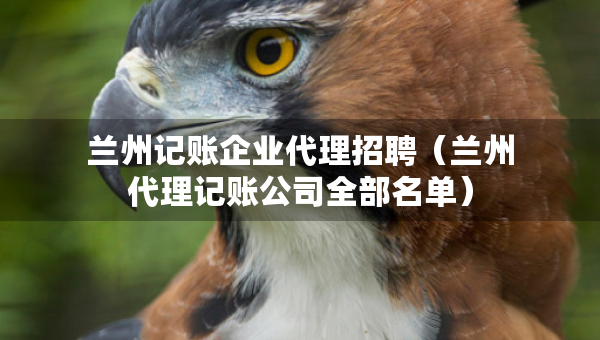 蘭州記賬企業(yè)代理招聘（蘭州代理記賬公司全部名單）
