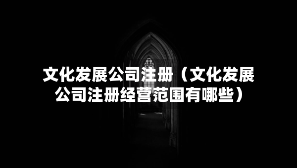 文化發(fā)展公司注冊（文化發(fā)展公司注冊經營范圍有哪些）