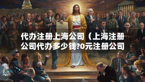 代辦注冊上海公司（上海注冊公司代辦多少錢?0元注冊公司）