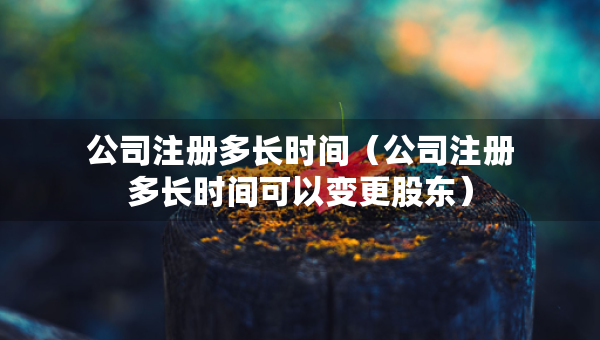 公司注冊多長時間（公司注冊多長時間可以變更股東）