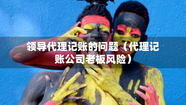 領(lǐng)導(dǎo)代理記賬的問(wèn)題（代理記賬公司老板風(fēng)險(xiǎn)）