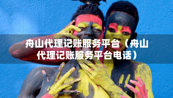 舟山代理記賬服務(wù)平臺（舟山代理記賬服務(wù)平臺電話）