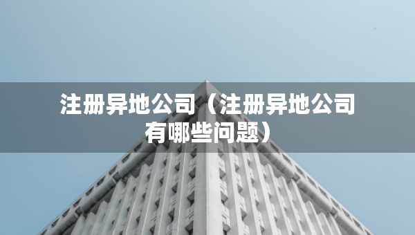 注冊異地公司（注冊異地公司有哪些問題）