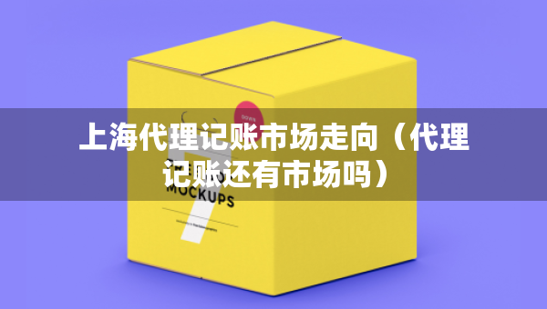 上海代理記賬市場(chǎng)走向（代理記賬還有市場(chǎng)嗎）