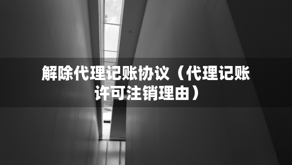 解除代理記賬協(xié)議（代理記賬許可注銷理由）
