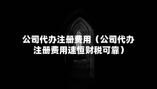 公司代辦注冊費用（公司代辦注冊費用速恒財稅可靠）