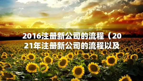 2016注冊(cè)新公司的流程（2021年注冊(cè)新公司的流程以及所需要的資料）