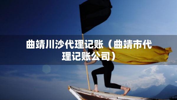 曲靖川沙代理記賬（曲靖市代理記賬公司）