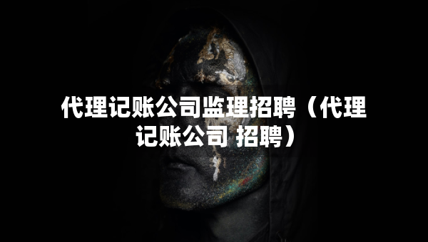 代理記賬公司監(jiān)理招聘（代理記賬公司 招聘）
