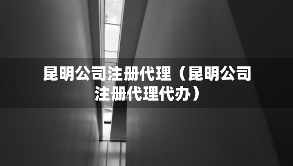 昆明公司注冊(cè)代理（昆明公司注冊(cè)代理代辦）