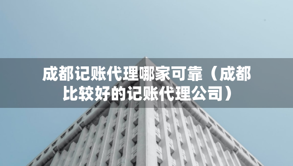 成都記賬代理哪家可靠（成都比較好的記賬代理公司）