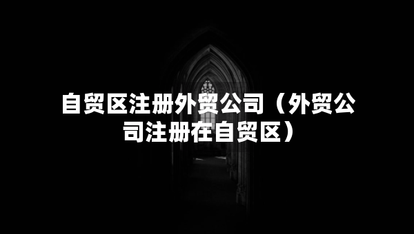 自貿(mào)區(qū)注冊(cè)外貿(mào)公司（外貿(mào)公司注冊(cè)在自貿(mào)區(qū)）
