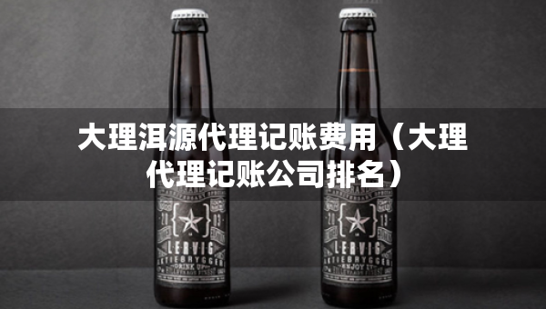 大理洱源代理記賬費(fèi)用（大理代理記賬公司排名）