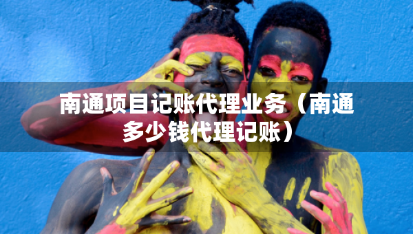 南通項(xiàng)目記賬代理業(yè)務(wù)（南通多少錢代理記賬）