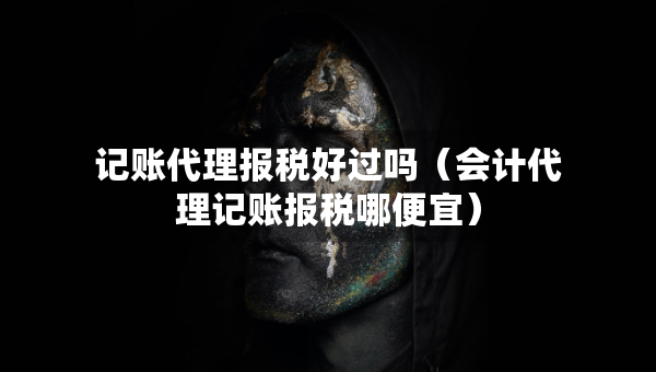 記賬代理報(bào)稅好過(guò)嗎（會(huì)計(jì)代理記賬報(bào)稅哪便宜）