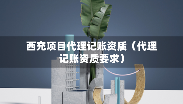 西充項(xiàng)目代理記賬資質(zhì)（代理記賬資質(zhì)要求）