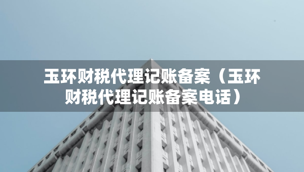 玉環(huán)財稅代理記賬備案（玉環(huán)財稅代理記賬備案電話）