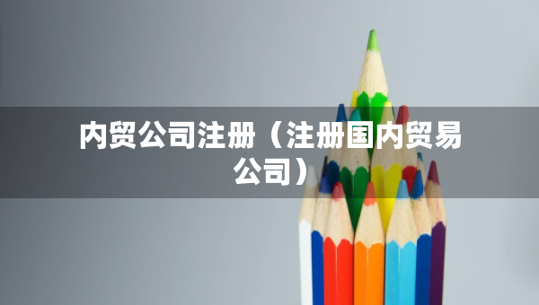 內(nèi)貿(mào)公司注冊（注冊國內(nèi)貿(mào)易公司）