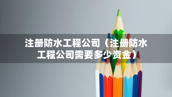 注冊(cè)防水工程公司（注冊(cè)防水工程公司需要多少資金）