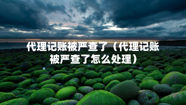 代理記賬被嚴(yán)查了（代理記賬被嚴(yán)查了怎么處理）