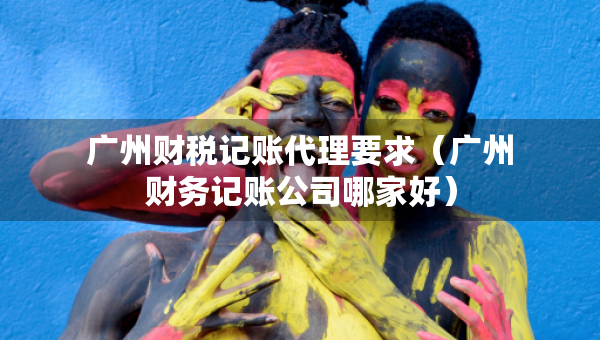 廣州財(cái)稅記賬代理要求（廣州財(cái)務(wù)記賬公司哪家好）