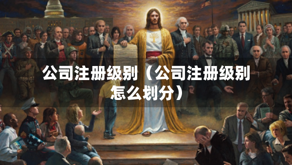 公司注冊(cè)級(jí)別(公司注冊(cè)級(jí)別怎么劃分) 公司注冊(cè)級(jí)別(公司注冊(cè)級(jí)別怎么劃分)