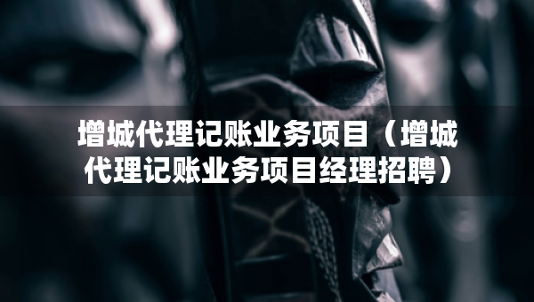 增城代理記賬業(yè)務(wù)項目（增城代理記賬業(yè)務(wù)項目經(jīng)理招聘）