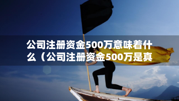 公司注冊資金500萬意味著什么（公司注冊資金500萬是真的有這么多嗎）