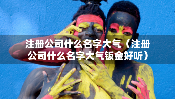 注冊(cè)公司什么名字大氣（注冊(cè)公司什么名字大氣鈑金好聽）