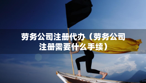 勞務(wù)公司注冊代辦（勞務(wù)公司注冊需要什么手續(xù)）