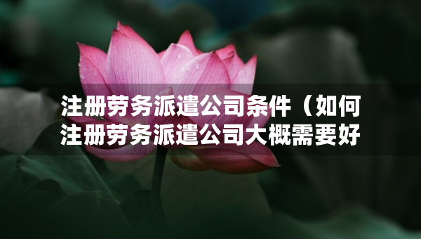 注冊勞務(wù)派遣公司條件（如何注冊勞務(wù)派遣公司大概需要好多注冊資金）
