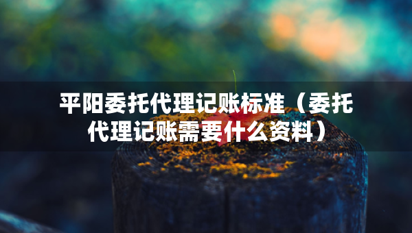 平陽委托代理記賬標(biāo)準(zhǔn)（委托代理記賬需要什么資料）