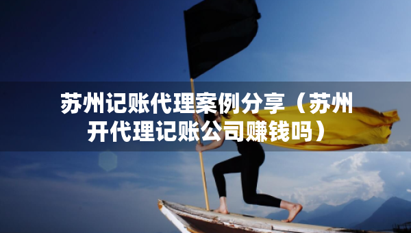 蘇州記賬代理案例分享（蘇州開代理記賬公司賺錢嗎）