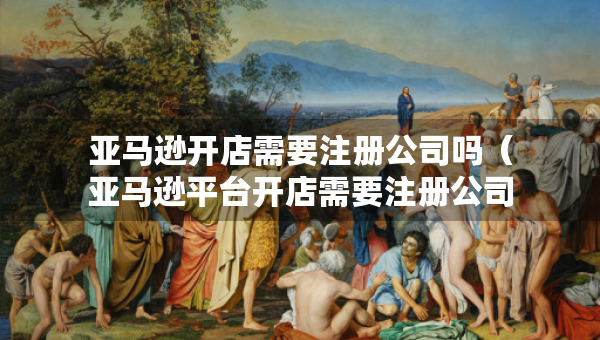 亞馬遜開店需要注冊(cè)公司嗎（亞馬遜平臺(tái)開店需要注冊(cè)公司嗎）